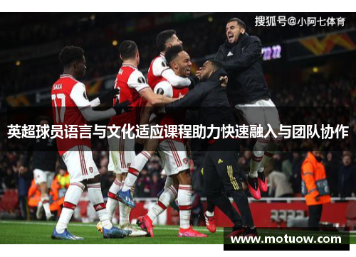 英超球员语言与文化适应课程助力快速融入与团队协作 英超球员语言与文化适应课程助力快速融入与团队协作