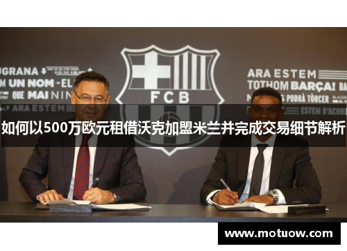 如何以500万欧元租借沃克加盟米兰并完成交易细节解析
