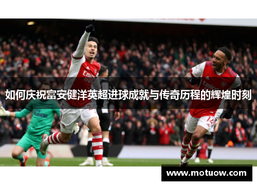 如何庆祝富安健洋英超进球成就与传奇历程的辉煌时刻