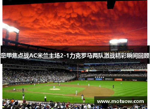 意甲焦点战AC米兰主场2-1力克罗马两队激战精彩瞬间回顾