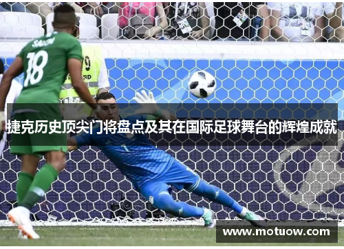 捷克历史顶尖门将盘点及其在国际足球舞台的辉煌成就 捷克历史顶尖门将盘点及其在国际足球舞台的辉煌成就