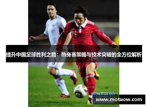 提升中国足球胜利之路：热身赛策略与技术突破的全方位解析