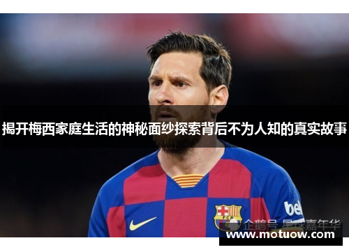 揭开梅西家庭生活的神秘面纱探索背后不为人知的真实故事